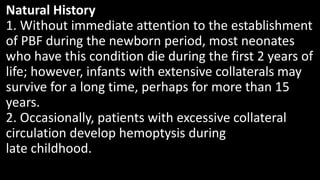 Natural History
1. Without immediate attention to the establishment
of PBF during the newborn period, most neonates
who have this condition die during the first 2 years of
life; however, infants with extensive collaterals may
survive for a long time, perhaps for more than 15
years.
2. Occasionally, patients with excessive collateral
circulation develop hemoptysis during
late childhood.
 