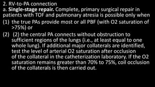 2. RV-to-PA connection
a. Single-stage repair. Complete, primary surgical repair in
patients with TOF and pulmonary atresia is possible only when
(1) the true PAs provide most or all PBF (with O2 saturation of
>75%) or
(2) (2) the central PA connects without obstruction to
sufficient regions of the lungs (i.e., at least equal to one
whole lung). If additional major collaterals are identified,
test the level of arterial O2 saturation after occlusion
of the collateral in the catheterization laboratory. If the O2
saturation remains greater than 70% to 75%, coil occlusion
of the collaterals is then carried out.
 