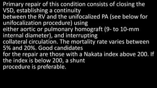 Primary repair of this condition consists of closing the
VSD, establishing a continuity
between the RV and the unifocalized PA (see below for
unifocalization procedure) using
either aortic or pulmonary homograft (9- to 10-mm
internal diameter), and interrupting
collateral circulation. The mortality rate varies between
5% and 20%. Good candidates
for the repair are those with a Nakata index above 200. If
the index is below 200, a shunt
procedure is preferable.
 