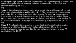 b. Multiple-stage repair. When the requirements for single-stage repair are not met,
three consequential steps are used to repair this condition. These steps are
summarized in Figure 14-27.
(1)
Stage 1. RV-to-hypoplastic PA conduit, using a relatively small homograft conduit
(6- to 8-mm internal diameter) (see Fig. 14-27). The major goal of this operation
is to make the central PA grow to an adequate size for eventual repair surgery.
Interventional catheterization is carried out 3 to 6 months later to identify and
coil occlude remaining aortic collaterals, to define PA distribution, and to identify
if certain bronchopulmonary segments are receiving a duplicate blood supply.
(2)
Stage 2. A unifocalization procedure is carried out. Unifocalization is a surgical
procedure in which aortopulmonary collaterals are divided from their
aortic origin and are anastomosed to the true pulmonary arteries or main PA
conduit (see Fig. 14-27)
 