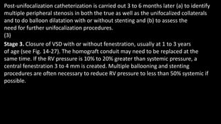 Post-unifocalization catheterization is carried out 3 to 6 months later (a) to identify
multiple peripheral stenosis in both the true as well as the unifocalized collaterals
and to do balloon dilatation with or without stenting and (b) to assess the
need for further unifocalization procedures.
(3)
Stage 3. Closure of VSD with or without fenestration, usually at 1 to 3 years
of age (see Fig. 14-27). The homograft conduit may need to be replaced at the
same time. If the RV pressure is 10% to 20% greater than systemic pressure, a
central fenestration 3 to 4 mm is created. Multiple ballooning and stenting
procedures are often necessary to reduce RV pressure to less than 50% systemic if
possible.
 