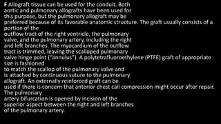 F Allograft tissue can be used for the conduit. Both
aortic and pulmonary allografts have been used for
this purpose, but the pulmonary allograft may be
preferred because of its favorable anatomic structure. The graft usually consists of a
portion of the
outflow tract of the right ventricle, the pulmonary
valve, and the pulmonary artery, including the right
and left branches. The myocardium of the outflow
tract is trimmed, leaving the scalloped pulmonary
valve hinge point (“annulus”). A polytetrafluoroethylene (PTFE) graft of appropriate
size is fashioned
to match the scallop of the pulmonary valve and
is attached by continuous suture to the pulmonary
allograft. An externally reinforced graft can be
used if there is concern that anterior chest call compression might occur after repair.
The pulmonary
artery bifurcation is opened by incision of the
superior aspect between the right and left branches
of the pulmonary artery.
 