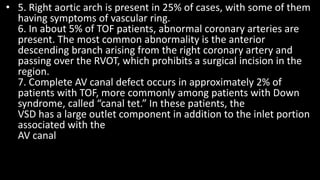 • 5. Right aortic arch is present in 25% of cases, with some of them
having symptoms of vascular ring.
6. In about 5% of TOF patients, abnormal coronary arteries are
present. The most common abnormality is the anterior
descending branch arising from the right coronary artery and
passing over the RVOT, which prohibits a surgical incision in the
region.
7. Complete AV canal defect occurs in approximately 2% of
patients with TOF, more commonly among patients with Down
syndrome, called “canal tet.” In these patients, the
VSD has a large outlet component in addition to the inlet portion
associated with the
AV canal
 