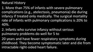 Natural History
1. More than 75% of infants with severe pulmonary
complications (e.g., atelectasis, pneumonia) die during
infancy if treated only medically. The surgical mortality
rate of infants with pulmonary complications is 20% to
40%.
2. Infants who survive infancy without serious
pulmonary problems do well for 5 to
20 years and have fewer respiratory symptoms during
childhood. They become symptomatic later and die from
intractable right-sided heart failure.
 