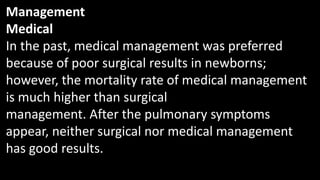 Management
Medical
In the past, medical management was preferred
because of poor surgical results in newborns;
however, the mortality rate of medical management
is much higher than surgical
management. After the pulmonary symptoms
appear, neither surgical nor medical management
has good results.
 