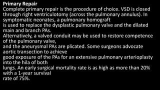 Primary Repair
Complete primary repair is the procedure of choice. VSD is closed
through right ventriculotomy (across the pulmonary annulus). In
symptomatic neonates, a pulmonary homograft
is used to replace the dysplastic pulmonary valve and the dilated
main and branch PAs.
Alternatively, a valved conduit may be used to restore competence
of the pulmonary valve,
and the aneurysmal PAs are plicated. Some surgeons advocate
aortic transection to achieve
good exposure of the PAs for an extensive pulmonary arterioplasty
into the hila of both
lungs. An early surgical mortality rate is as high as more than 20%
with a 1-year survival
rate of 75%.
 