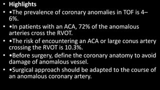 • Highlights
• •The prevalence of coronary anomalies in TOF is 4–
6%.
• •In patients with an ACA, 72% of the anomalous
arteries cross the RVOT.
• •The risk of encountering an ACA or large conus artery
crossing the RVOT is 10.3%.
• •Before surgery, define the coronary anatomy to avoid
damage of anomalous vessel.
• •Surgical approach should be adapted to the course of
an anomalous coronary artery.
 