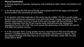 • Physical Examination
• 1. Varying degrees of cyanosis, tachypnea, and clubbing (in older infants and children) are
present.
• 2. An RV tap along the left sternal border and a systolic thrill at the upper and mid-left
sternal borders are commonly present (50%).
• 3. An ejection click that originates in the aorta may be audible. The S2 is usually single
because the pulmonary component is too soft to be heard. A long, loud (grade 3 to 5 of 6)
ejection-type systolic murmur is heard at the mid-and upper left sternal borders. This
murmur originates from the PS but may be easily confused with the holosystolic
regurgitant murmur of a VSD. The more severe the obstruction of the RVOT, the shorter
and softer the systolic murmur.
• 4. In the acyanotic form, a long systolic murmur, resulting from VSD and infundibular
stenosis, is audible along the entire left sternal border, and cyanosis is absent. Thus,
auscultatory findings resemble those of a small-shunt VSD (but, unlike VSD, the ECG
shows RVH or BVH).
 