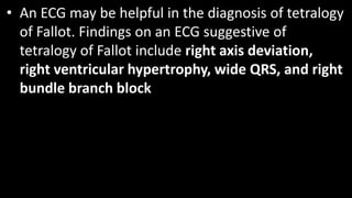 • An ECG may be helpful in the diagnosis of tetralogy
of Fallot. Findings on an ECG suggestive of
tetralogy of Fallot include right axis deviation,
right ventricular hypertrophy, wide QRS, and right
bundle branch block
 