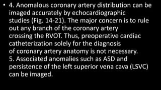 • 4. Anomalous coronary artery distribution can be
imaged accurately by echocardiographic
studies (Fig. 14-21). The major concern is to rule
out any branch of the coronary artery
crossing the RVOT. Thus, preoperative cardiac
catheterization solely for the diagnosis
of coronary artery anatomy is not necessary.
5. Associated anomalies such as ASD and
persistence of the left superior vena cava (LSVC)
can be imaged.
 