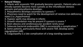 • Natural History
1. Infants with acyanotic TOF gradually become cyanotic. Patients who are
already cyanotic become more cyanotic as the infundibular stenosis
worsens and polycythemia develops.
2. Polycythemia develops secondary to cyanosis.*
3. Physicians need to watch for the development of relative iron-deficiency
states (i.e.,hypochromia)
4. Hypoxic spells may develop in infants
5. Growth retardation may be present if cyanosis is severe.*
6. Brain abscess and cerebrovascular accident rarely occur
7. Subacute bacterial endocarditis (SBE) is occasionally a complication.*
8. Some patients, particularly those with severe TOF, develop aortic
regurgitation (AR).
9. Coagulopathy is a late complication of a long-standing cyanosis.*
 