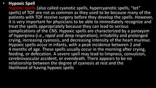 • Hypoxic Spell
Hypoxic spells (also called cyanotic spells, hypercyanotic spells, “tet”
spells) of TOF are not as common as they used to be because many of the
patients with TOF receive surgery before they develop the spells. However,
it is very important for physicians to be able to immediately recognize and
treat the spells appropriately because they can lead to serious
complications of the CNS. Hypoxic spells are characterized by a paroxysm
of hyperpnea (i.e., rapid and deep respiration), irritability and prolonged
crying, increasing cyanosis, and decreasing intensity of the heart murmur.
Hypoxic spells occur in infants, with a peak incidence between 2 and
4 months of age. These spells usually occur in the morning after crying,
feeding, or defecation. A severe spell may lead to limpness, convulsion,
cerebrovascular accident, or evendeath. There appears to be no
relationship between the degree of cyanosis at rest and the
likelihood of having hypoxic spells
 