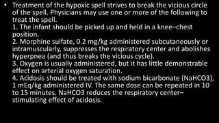 • Treatment of the hypoxic spell strives to break the vicious circle
of the spell. Physicians may use one or more of the following to
treat the spell.
1. The infant should be picked up and held in a knee–chest
position.
2. Morphine sulfate, 0.2 mg/kg administered subcutaneously or
intramuscularly, suppresses the respiratory center and abolishes
hyperpnea (and thus breaks the vicious cycle).
3. Oxygen is usually administered, but it has little demonstrable
effect on arterial oxygen saturation.
4. Acidosis should be treated with sodium bicarbonate (NaHCO3),
1 mEq/kg administered IV. The same dose can be repeated in 10
to 15 minutes. NaHCO3 reduces the respiratory center–
stimulating effect of acidosis.
 