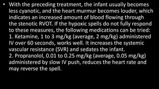 • With the preceding treatment, the infant usually becomes
less cyanotic, and the heart murmur becomes louder, which
indicates an increased amount of blood flowing through
the stenotic RVOT. If the hypoxic spells do not fully respond
to these measures, the following medications can be tried:
1. Ketamine, 1 to 3 mg/kg (average, 2 mg/kg) administered
IV over 60 seconds, works well. It increases the systemic
vascular resistance (SVR) and sedates the infant.
2. Propranolol, 0.01 to 0.25 mg/kg (average, 0.05 mg/kg)
administered by slow IV push, reduces the heart rate and
may reverse the spell.
 