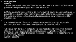 • Management
Medical
1. Physicians should recognize and treat hypoxic spells It is important to educate
parents to recognize the spells and know what to do.
•
2. Oral propranolol therapy, 0.5 to 1.5 mg/kg every 6 hours, is occasionally used to
prevent hypoxic spells while waiting for an optimal time for corrective surgery in
the regions where open heart surgical procedures are not well established for
small infants.
•
3. Balloon dilatation of the RVOT and pulmonary valve, although not widely
practiced, has been attempted to delay repair for several months.
•
4. Relative iron-deficiency states should be detected and treated. Iron-deficient
children are more susceptible to cerebrovascular complications. Normal
hemoglobin or hematocrit values or decreased red blood cell indices indicate an
iron-deficiency state in
cyanotic patients
 