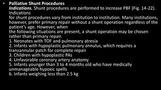 • Palliative Shunt Procedures
Indications. Shunt procedures are performed to increase PBF (Fig. 14-22).
Indications
for shunt procedures vary from institution to institution. Many institutions,
however, prefer primary repair without a shunt operation regardless of the
patient’s age. However, when
the following situations are present, a shunt operation may be chosen
rather than primary repair.
1. Neonates with TOF and pulmonary atresia
2. Infants with hypoplastic pulmonary annulus, which requires a
transannular patch for complete repair
3. Children with hypoplastic PAs
4. Unfavorable coronary artery anatomy
5. Infants younger than 3 to 4 months old who have medically
unmanageable hypoxic spells
6. Infants weighing less than 2.5 kg
 
