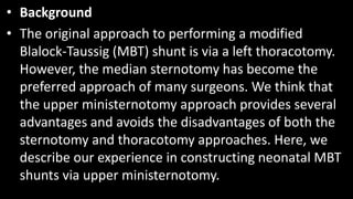 • Background
• The original approach to performing a modified
Blalock-Taussig (MBT) shunt is via a left thoracotomy.
However, the median sternotomy has become the
preferred approach of many surgeons. We think that
the upper ministernotomy approach provides several
advantages and avoids the disadvantages of both the
sternotomy and thoracotomy approaches. Here, we
describe our experience in constructing neonatal MBT
shunts via upper ministernotomy.
 