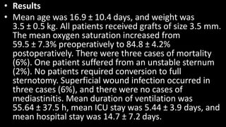 • Results
• Mean age was 16.9 ± 10.4 days, and weight was
3.5 ± 0.5 kg. All patients received grafts of size 3.5 mm.
The mean oxygen saturation increased from
59.5 ± 7.3% preoperatively to 84.8 ± 4.2%
postoperatively. There were three cases of mortality
(6%). One patient suffered from an unstable sternum
(2%). No patients required conversion to full
sternotomy. Superficial wound infection occurred in
three cases (6%), and there were no cases of
mediastinitis. Mean duration of ventilation was
55.64 ± 37.5 h, mean ICU stay was 5.44 ± 3.9 days, and
mean hospital stay was 14.7 ± 7.2 days.
 