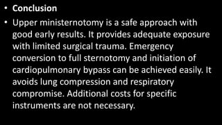 • Conclusion
• Upper ministernotomy is a safe approach with
good early results. It provides adequate exposure
with limited surgical trauma. Emergency
conversion to full sternotomy and initiation of
cardiopulmonary bypass can be achieved easily. It
avoids lung compression and respiratory
compromise. Additional costs for specific
instruments are not necessary.
 