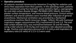 • Operative procedure
• All patients received intramuscular ketamine (3 mg/kg) for sedation and
stress-free separation from their parents. In the operating room, patients
were monitored using five-lead ECG, pulse oximetry (SpO2), capnography
for end-tidal carbon dioxide (Drager PM 8040-CATO, lübeck, Germany),
planter surface temperature, and invasive blood pressure. Central venous
catheters and arterial catheters were inserted after induction of general
anaesthesia. Mechanical ventilation was provided by a Narkomed
anaesthesia machine (North American Drager, Telford, PA) with fractional
inspiratory oxygen concentration (fiO2) maintained 0.9 and 1.0. The end-
tidal carbon dioxide (CO2) was maintained between 35 and 40 mmHg,
using a tidal volume of 10 mL/kg and respiratory rate adjusted according
to age. Positive end-expiratory pressure of 2–5 cmH2o and inspiratory to
expiratory ratio (I:E ratio) of 1:1.5–1:2 were used.
 