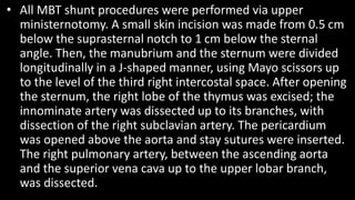 • All MBT shunt procedures were performed via upper
ministernotomy. A small skin incision was made from 0.5 cm
below the suprasternal notch to 1 cm below the sternal
angle. Then, the manubrium and the sternum were divided
longitudinally in a J-shaped manner, using Mayo scissors up
to the level of the third right intercostal space. After opening
the sternum, the right lobe of the thymus was excised; the
innominate artery was dissected up to its branches, with
dissection of the right subclavian artery. The pericardium
was opened above the aorta and stay sutures were inserted.
The right pulmonary artery, between the ascending aorta
and the superior vena cava up to the upper lobar branch,
was dissected.
 