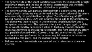 • The systemic site of the shunt insertion was either the innominate or right
subclavian artery, and the site of the distal anastomosis was the right
pulmonary artery as close to the middle line as possible.
• The systemic artery was partially clamped with a Cooley clamp, and a
longitudinal arteriotomy was performed at the undersurface of the artery.
A transversely cut polytetrafluoroethylene (Gore-Tex) tube graft (W. L.
Gore & Associates, Inc., USA) was sutured end-to-side to the arteriotomy.
The clamp was then released in situ to ensure good shunt flow and a
competent anastomosis. The systemic artery was clamped again, and the
shunt was flushed by heparinised saline to flush any thrombi, then the
shunt was trimmed to the appropriate length. The right pulmonary artery
was partially clamped with a Cooley clamp, and an end-to-side distal
anastomosis was performed in the same way All neonates in this series
received 3.5-mm grafts, and the ductus was not ligated.
• Before closure, haemostasis was secured, and a retrosternal drain was
inserted
 