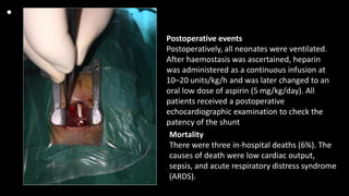 •
Postoperative events
Postoperatively, all neonates were ventilated.
After haemostasis was ascertained, heparin
was administered as a continuous infusion at
10–20 units/kg/h and was later changed to an
oral low dose of aspirin (5 mg/kg/day). All
patients received a postoperative
echocardiographic examination to check the
patency of the shunt
Mortality
There were three in-hospital deaths (6%). The
causes of death were low cardiac output,
sepsis, and acute respiratory distress syndrome
(ARDS).
 