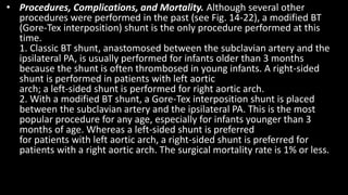 • Procedures, Complications, and Mortality. Although several other
procedures were performed in the past (see Fig. 14-22), a modified BT
(Gore-Tex interposition) shunt is the only procedure performed at this
time.
1. Classic BT shunt, anastomosed between the subclavian artery and the
ipsilateral PA, is usually performed for infants older than 3 months
because the shunt is often thrombosed in young infants. A right-sided
shunt is performed in patients with left aortic
arch; a left-sided shunt is performed for right aortic arch.
2. With a modified BT shunt, a Gore-Tex interposition shunt is placed
between the subclavian artery and the ipsilateral PA. This is the most
popular procedure for any age, especially for infants younger than 3
months of age. Whereas a left-sided shunt is preferred
for patients with left aortic arch, a right-sided shunt is preferred for
patients with a right aortic arch. The surgical mortality rate is 1% or less.
 