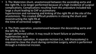 • 3. The Waterston shunt, anastomosed between the ascending aorta and
the right PA, is no longer performed because of a high incidence of surgical
complications. Complications resulting from this procedure included too
large a shunt leading to CHF or pulmonary
hypertension and narrowing and kinking of the right PA at the site of the
anastomosis. This created difficult problems in closing the shunt and
reconstructing the right PA at
the time of corrective surgery.
• 4. The Potts operation, anastomosed between the descending aorta and
the left PA, is no
longer performed either. It may result in heart failure or pulmonary
hypertension, as in
the Waterston operation. A separate incision (i.e., left thoracotomy) is
required to close the shunt during corrective surgery, which is performed
through a midsternal incision.
 