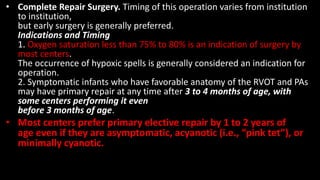 • Complete Repair Surgery. Timing of this operation varies from institution
to institution,
but early surgery is generally preferred.
Indications and Timing
1. Oxygen saturation less than 75% to 80% is an indication of surgery by
most centers.
The occurrence of hypoxic spells is generally considered an indication for
operation.
2. Symptomatic infants who have favorable anatomy of the RVOT and PAs
may have primary repair at any time after 3 to 4 months of age, with
some centers performing it even
before 3 months of age.
• Most centers prefer primary elective repair by 1 to 2 years of
age even if they are asymptomatic, acyanotic (i.e., “pink tet”), or
minimally cyanotic.
 