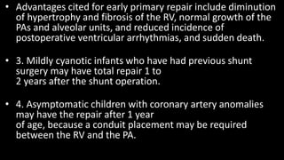• Advantages cited for early primary repair include diminution
of hypertrophy and fibrosis of the RV, normal growth of the
PAs and alveolar units, and reduced incidence of
postoperative ventricular arrhythmias, and sudden death.
• 3. Mildly cyanotic infants who have had previous shunt
surgery may have total repair 1 to
2 years after the shunt operation.
• 4. Asymptomatic children with coronary artery anomalies
may have the repair after 1 year
of age, because a conduit placement may be required
between the RV and the PA.
 