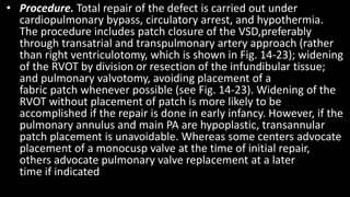 • Procedure. Total repair of the defect is carried out under
cardiopulmonary bypass, circulatory arrest, and hypothermia.
The procedure includes patch closure of the VSD,preferably
through transatrial and transpulmonary artery approach (rather
than right ventriculotomy, which is shown in Fig. 14-23); widening
of the RVOT by division or resection of the infundibular tissue;
and pulmonary valvotomy, avoiding placement of a
fabric patch whenever possible (see Fig. 14-23). Widening of the
RVOT without placement of patch is more likely to be
accomplished if the repair is done in early infancy. However, if the
pulmonary annulus and main PA are hypoplastic, transannular
patch placement is unavoidable. Whereas some centers advocate
placement of a monocusp valve at the time of initial repair,
others advocate pulmonary valve replacement at a later
time if indicated
 
