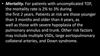 • Mortality. For patients with uncomplicated TOF,
the mortality rate is 2% to 3% during
the first 2 years. Patients at risk are those younger
than 3 months and older than 4 years, as
well as those with severe hypoplasia of the
pulmonary annulus and trunk. Other risk factors
may include multiple VSDs, large aortopulmonary
collateral arteries, and Down syndrome.
 