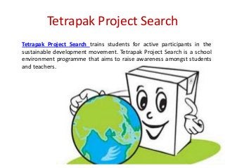 Tetrapak Project Search
Tetrapak Project Search trains students for active participants in the
sustainable development movement. Tetrapak Project Search is a school
environment programme that aims to raise awareness amongst students
and teachers.

 
