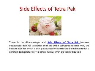 Side Effects of Tetra Pak

There is no disadvantage and Side Effects of Tetra Pak because
Pasteurised milk has a shorter shelf life when compared to UHT milk, the
basic reason for which is that pasteurised milk needs to be maintained at a
constant temperature of 4 degrees Celsius even during distribution.

 