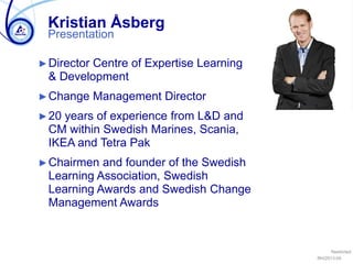 Restricted
RH/2013-05
Presentation
Kristian Åsberg
►Director Centre of Expertise Learning
& Development
►Change Management Director
►20 years of experience from L&D and
CM within Swedish Marines, Scania,
IKEA and Tetra Pak
►Chairmen and founder of the Swedish
Learning Association, Swedish
Learning Awards and Swedish Change
Management Awards
 