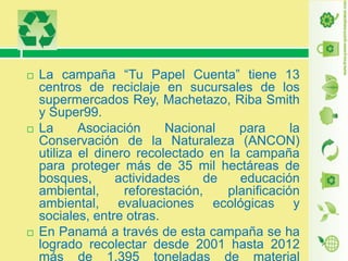 





La campaña “Tu Papel Cuenta” tiene 13
centros de reciclaje en sucursales de los
supermercados Rey, Machetazo, Riba Smith
y Super99.
La
Asociación
Nacional
para
la
Conservación de la Naturaleza (ANCON)
utiliza el dinero recolectado en la campaña
para proteger más de 35 mil hectáreas de
bosques,
actividades
de
educación
ambiental,
reforestación,
planificación
ambiental, evaluaciones ecológicas y
sociales, entre otras.
En Panamá a través de esta campaña se ha
logrado recolectar desde 2001 hasta 2012
más de 1,395 toneladas de material

 
