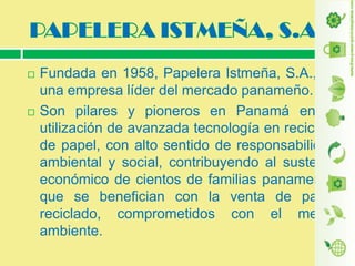 



Fundada en 1958, Papelera Istmeña, S.A., es
una empresa líder del mercado panameño.
Son pilares y pioneros en Panamá en la
utilización de avanzada tecnología en reciclaje
de papel, con alto sentido de responsabilidad
ambiental y social, contribuyendo al sustento
económico de cientos de familias panameñas
que se benefician con la venta de papel
reciclado, comprometidos con el medio
ambiente.

 