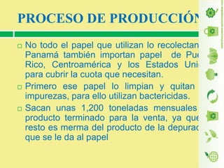 PROCESO DE PRODUCCIÓN






No todo el papel que utilizan lo recolectan en
Panamá también importan papel de Puerto
Rico, Centroamérica y los Estados Unidos
para cubrir la cuota que necesitan.
Primero ese papel lo limpian y quitan las
impurezas, para ello utilizan bactericidas.
Sacan unas 1,200 toneladas mensuales de
producto terminado para la venta, ya que el
resto es merma del producto de la depuración
que se le da al papel

 