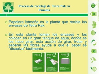 Proceso de reciclaje de Tetra Pak en
Panamá



Papelera Istmeña es la planta que recicla los
envases de Tetra Pak.



En esta planta toman los envases y los
colocan en un gran tanque de agua, donde se
les hace girar, esta acción de girar, frotar y
separar las fibras ayuda a que el papel se
"disuelva" fácilmente.

 