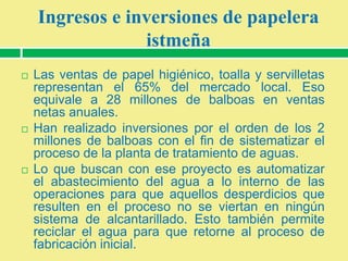 Ingresos e inversiones de papelera
istmeña






Las ventas de papel higiénico, toalla y servilletas
representan el 65% del mercado local. Eso
equivale a 28 millones de balboas en ventas
netas anuales.
Han realizado inversiones por el orden de los 2
millones de balboas con el fin de sistematizar el
proceso de la planta de tratamiento de aguas.
Lo que buscan con ese proyecto es automatizar
el abastecimiento del agua a lo interno de las
operaciones para que aquellos desperdicios que
resulten en el proceso no se viertan en ningún
sistema de alcantarillado. Esto también permite
reciclar el agua para que retorne al proceso de
fabricación inicial.

 