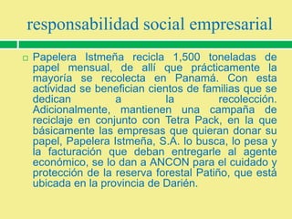 responsabilidad social empresarial


Papelera Istmeña recicla 1,500 toneladas de
papel mensual, de allí que prácticamente la
mayoría se recolecta en Panamá. Con esta
actividad se benefician cientos de familias que se
dedican
a
la
recolección.
Adicionalmente, mantienen una campaña de
reciclaje en conjunto con Tetra Pack, en la que
básicamente las empresas que quieran donar su
papel, Papelera Istmeña, S.A. lo busca, lo pesa y
la facturación que deban entregarle al agente
económico, se lo dan a ANCON para el cuidado y
protección de la reserva forestal Patiño, que está
ubicada en la provincia de Darién.

 