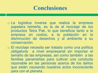 Conclusiones




La logística inversa que realiza la empresa
papelera Istmeña, es la de el reciclaje de los
productos Tetra Pak, lo que beneficia tanto a la
empresa en costos, a la población en la
disminución de desechos y al ambiente a su
conservación.
El reciclaje necesita ser tratado como una política
obligatoria a nivel empresarial sin importar el
tamaño de las empresas, así como también a las
familias panameñas para cultivar una conducta
razonable en las personas acerca de los daños
que están causando nuestros actos inconsciente
para con el planeta .

 