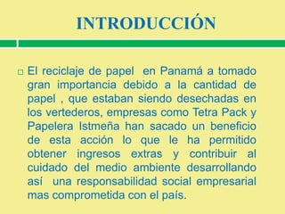 INTRODUCCIÓN


El reciclaje de papel en Panamá a tomado
gran importancia debido a la cantidad de
papel , que estaban siendo desechadas en
los vertederos, empresas como Tetra Pack y
Papelera Istmeña han sacado un beneficio
de esta acción lo que le ha permitido
obtener ingresos extras y contribuir al
cuidado del medio ambiente desarrollando
así una responsabilidad social empresarial
mas comprometida con el país.

 