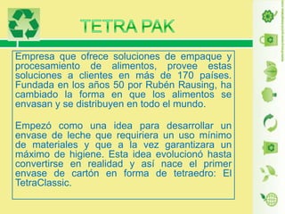 Empresa que ofrece soluciones de empaque y
procesamiento de alimentos, provee estas
soluciones a clientes en más de 170 países.
Fundada en los años 50 por Rubén Rausing, ha
cambiado la forma en que los alimentos se
envasan y se distribuyen en todo el mundo.

Empezó como una idea para desarrollar un
envase de leche que requiriera un uso mínimo
de materiales y que a la vez garantizara un
máximo de higiene. Esta idea evolucionó hasta
convertirse en realidad y así nace el primer
envase de cartón en forma de tetraedro: El
TetraClassic.

 