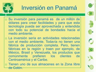 





Su inversión para panamá es de un millón de
dólares para crear facilidades y para que esta
tecnología pueda ser aprovechada y entendida
con todo su potencial de bondades hacia el
medio ambiente.
La inversión sería en actividades relacionadas
con el medio ambiente. Todavía no tienen una
fábrica de producción completa. Pero, tienen
fábricas en la región y traen por ejemplo, de
México, Brasil y Venezuela, los productos que
comúnmente prefieren los clientes de
Centroamérica y el Caribe.
Tienen uno de sus almacenes en la Zona libre
de Colón.

 