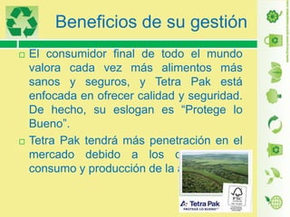 Beneficios de su gestión




El consumidor final de todo el mundo
valora cada vez más alimentos más
sanos y seguros, y Tetra Pak está
enfocada en ofrecer calidad y seguridad.
De hecho, su eslogan es “Protege lo
Bueno”.
Tetra Pak tendrá más penetración en el
mercado debido a los cambios de
consumo y producción de la actualidad.

 