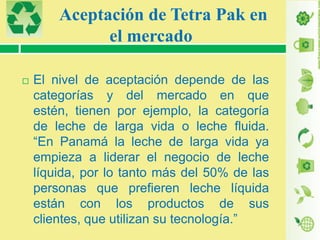 Aceptación de Tetra Pak en
el mercado


El nivel de aceptación depende de las
categorías y del mercado en que
estén, tienen por ejemplo, la categoría
de leche de larga vida o leche fluida.
“En Panamá la leche de larga vida ya
empieza a liderar el negocio de leche
líquida, por lo tanto más del 50% de las
personas que prefieren leche líquida
están con los productos de sus
clientes, que utilizan su tecnología.”

 