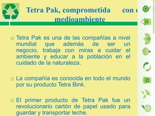 Tetra Pak, comprometida
medioambiente

con el



Tetra Pak es una de las compañías a nivel
mundial que además de ser un
negocio, trabaja con miras a cuidar el
ambiente y educar a la población en el
cuidado de la naturaleza.



La compañía es conocida en todo el mundo
por su producto Tetra Bink.



El primer producto de Tetra Pak fue un
revolucionario cartón de papel usado para
guardar y transportar leche.

 
