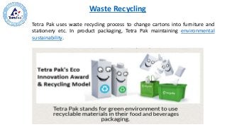 Waste Recycling
Tetra Pak uses waste recycling process to change cartons into furniture and
stationery etc. In product packaging, Tetra Pak maintaining environmental
sustainability.
 